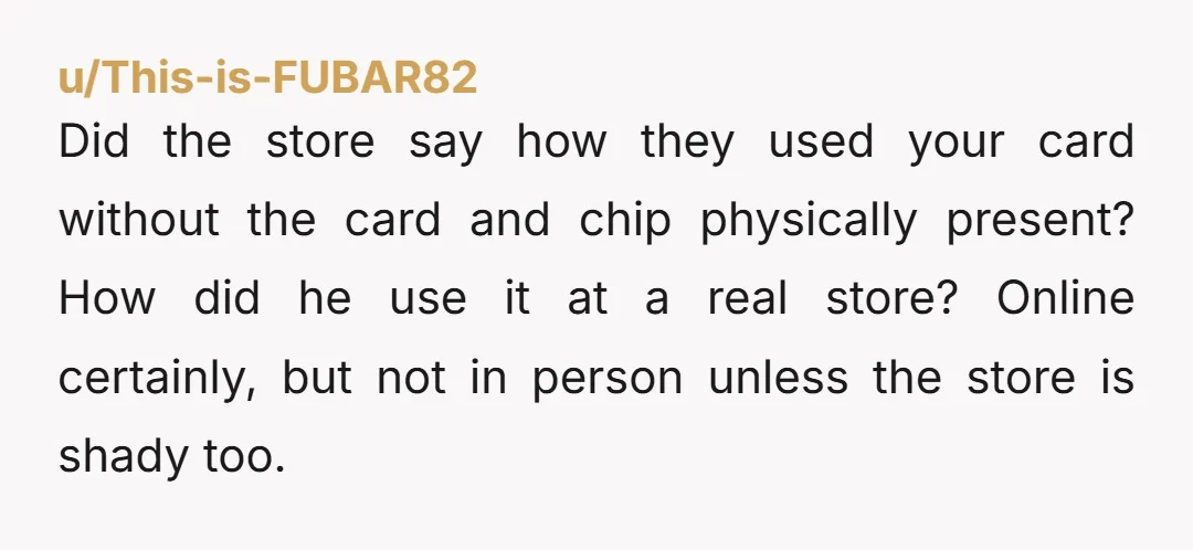 u/This-is-FUBAR82 Did the store say how they used your card without the card and chip physically present? How did he use it at a real store? Online certainly, but not...