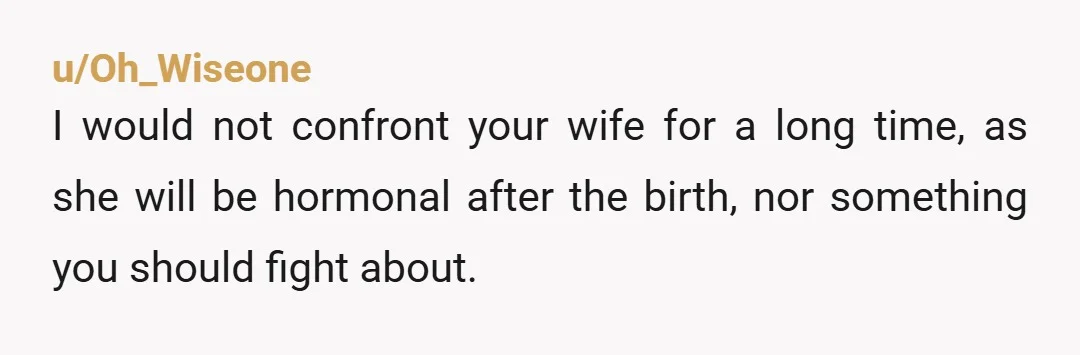 u/Oh_Wiseone I would not confront your wife for a long time, as she will be hormonal after the birth, nor something you should fight about. Instead post pictures of the...