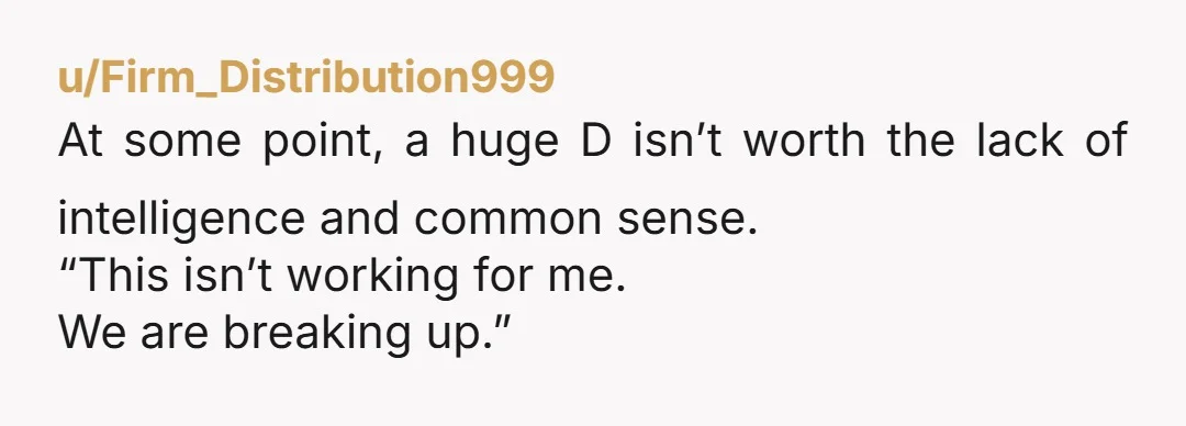 u/Firm_Distribution999
At some point, a huge D isn’t worth the lack of intelligence and common sense. 
“This isn’t working for me.
We are breaking up.” 