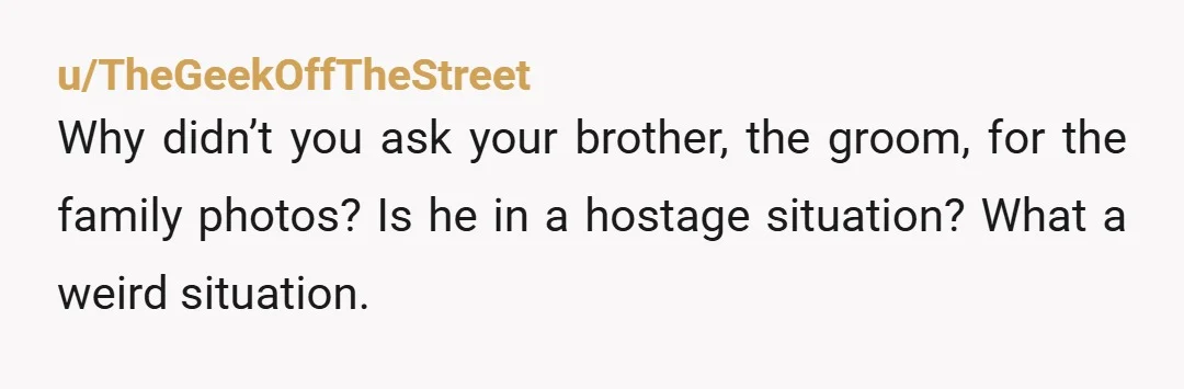 u/TheGeekOffTheStreet Why didn’t you ask your brother, the groom, for the family photos? Is he in a hostage situation? What a weird situation.