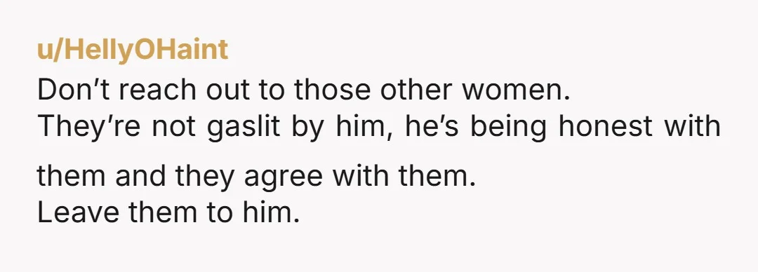 u/HellyOHaint
Don’t reach out to those other women.
They’re not gaslit by him, he’s being honest with them and they agree with them.
Leave them to him.