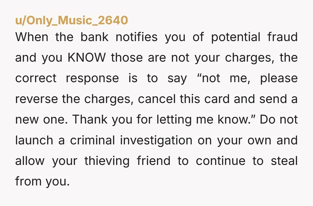 u/Only_Music_2640 When the bank notifies you of potential fraud and you KNOW those are not your charges, the correct response is to say “not me, please reverse the charges, cancel...