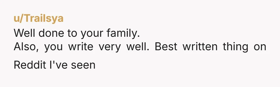 u/Trailsya Well done to your family. Also, you write very well. Best written thing on Reddit I've seen