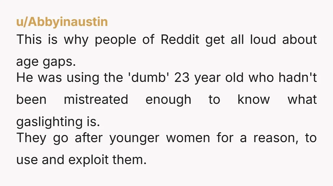 u/Abbyinaustin This is why people of Reddit get all loud about age gaps. He was using the 'dumb' 23 year old who hadn't been mistreated enough to know what gaslighting...