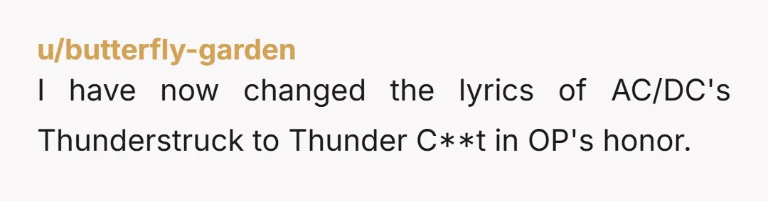 u/butterfly-garden I have now changed the lyrics of AC/DC's Thunderstruck to Thunder C**t in OP's honor.