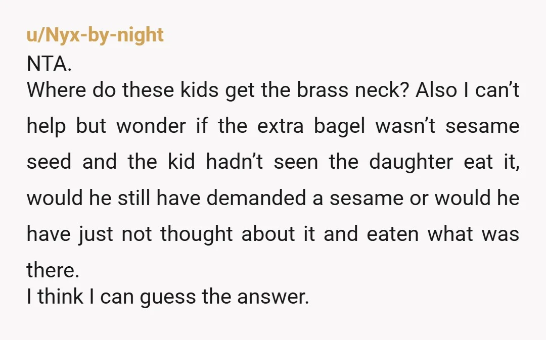 u/Fresh-Breag Your NTA. I was a really picky kid, I would not have liked or eaten a bagel. Skipping breakfast is not the end of the world and I can’t...