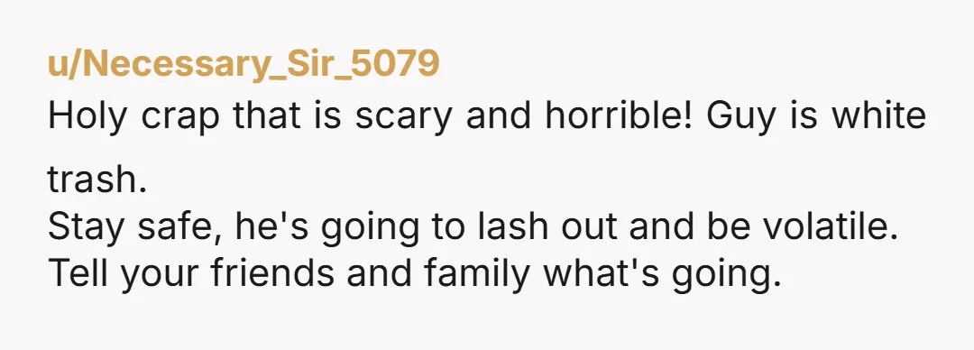u/Necessary_Sir_5079
Holy crap that is scary and horrible! Guy is white trash.
Stay safe, he's going to lash out and be volatile.
Tell your friends and family what's going.