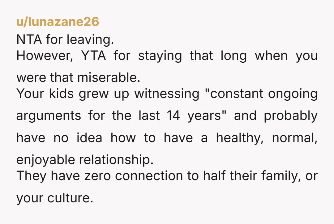 u/lunazane26 NTA for leaving. However, YTA for staying that long when you were that miserable. Your kids grew up witnessing "constant ongoing arguments for the last 14 years" and probably...