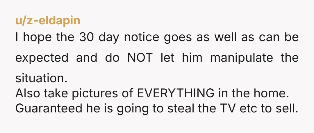 u/z-eldapin I hope the 30 day notice goes as well as can be expected and do NOT let him manipulate the situation. Also take pictures of EVERYTHING in the home....