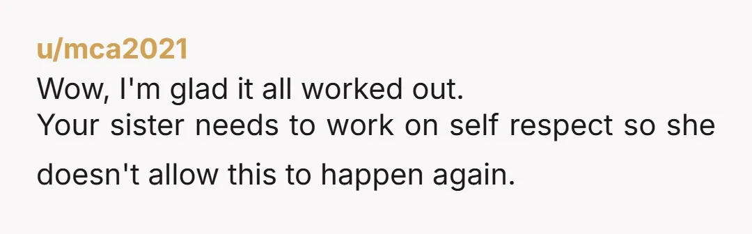 u/mca2021 Wow, I'm glad it all worked out. Your sister needs to work on self respect so she doesn't allow this to happen again.