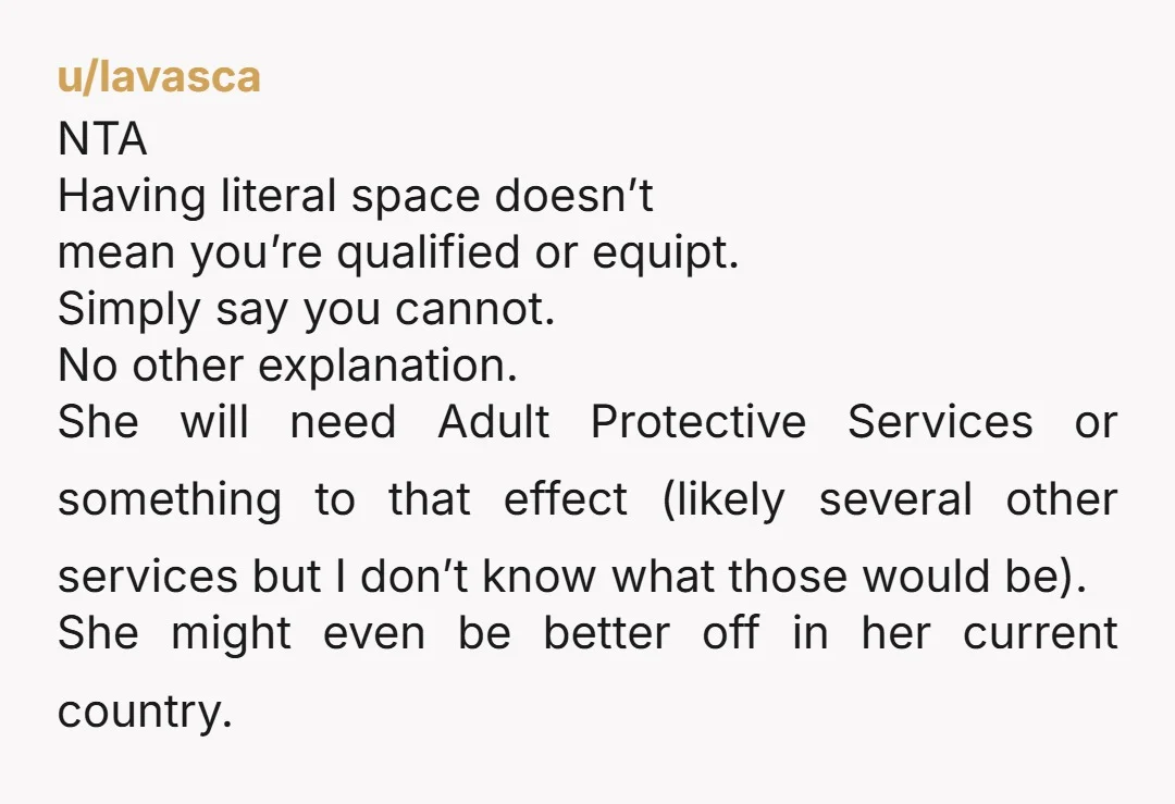 u/lavasca NTA Having literal space doesn’t mean you’re qualified or equipt. Simply say you cannot. No other explanation. She will need Adult Protective Services or something to that effect (likely...
