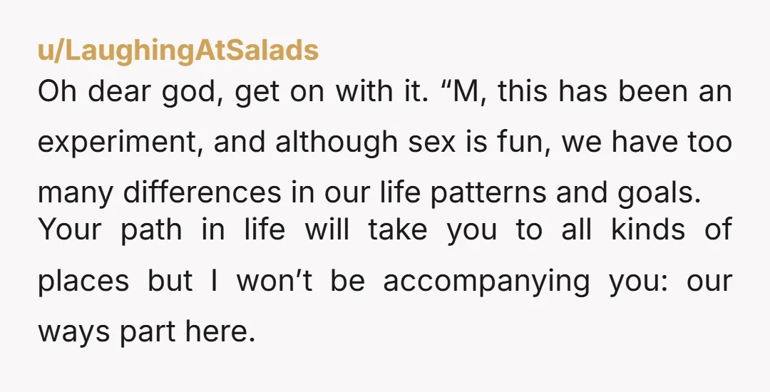 u/LaughingAtSalads Oh dear god, get on with it. “M, this has been an experiment, and although sex is fun, we have too many differences in our life patterns and goals....