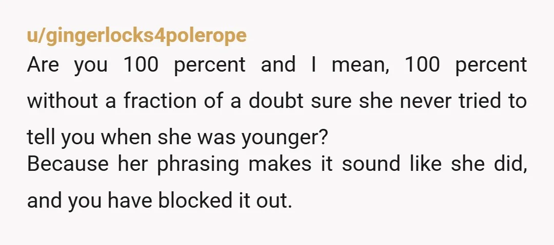 u/gingerlocks4polerope Are you 100 percent and I mean, 100 percent without a fraction of a doubt sure she never tried to tell you when she was younger? Because her phrasing...