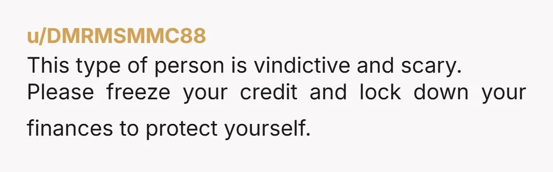 u/DMRMSMMC88
This type of person is vindictive and scary.
Please freeze your credit and lock down your finances to protect yourself.