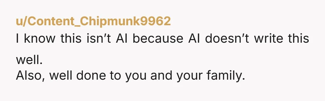 u/Content_Chipmunk9962 I know this isn’t AI because AI doesn’t write this well. Also, well done to you and your family.