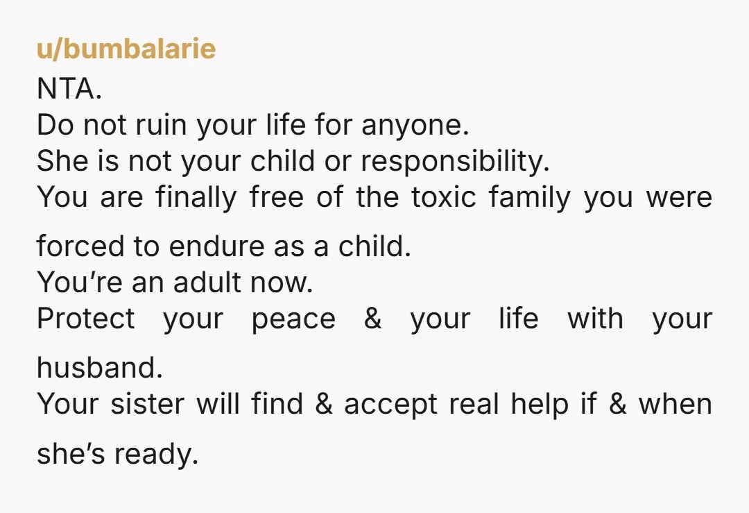 u/bumbalarie NTA. Do not ruin your life for anyone. She is not your child or responsibility. You are finally free of the toxic family you were forced to endure as...