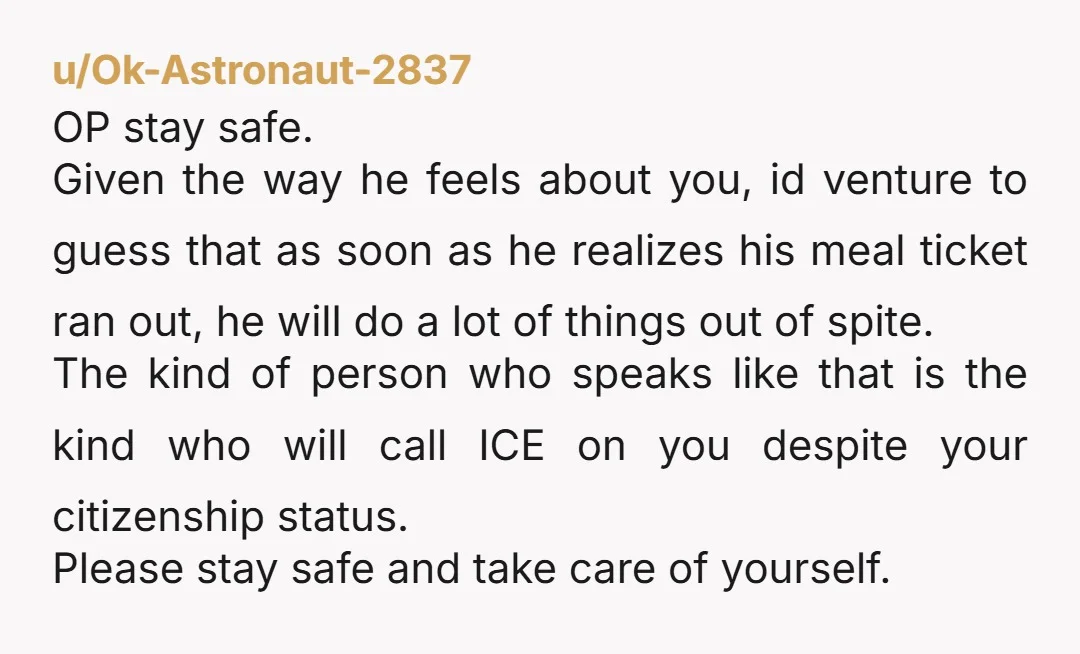 u/Ok-Astronaut-2837 OP stay safe. Given the way he feels about you, id venture to guess that as soon as he realizes his meal ticket ran out, he will do a...