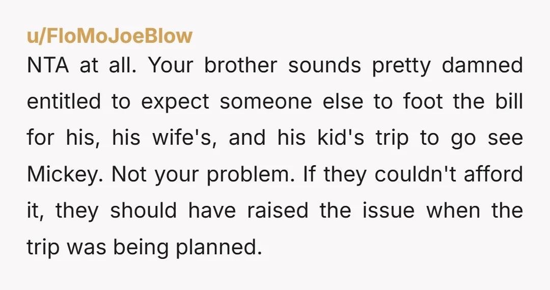 u/FloMoJoeBlow NTA at all. Your brother sounds pretty damned entitled to expect someone else to foot the bill for his, his wife's, and his kid's trip to go see Mickey....