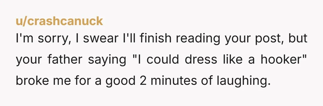 u/crashcanuck I'm sorry, I swear I'll finish reading your post, but your father saying "I could dress like a hooker" broke me for a good 2 minutes of laughing.