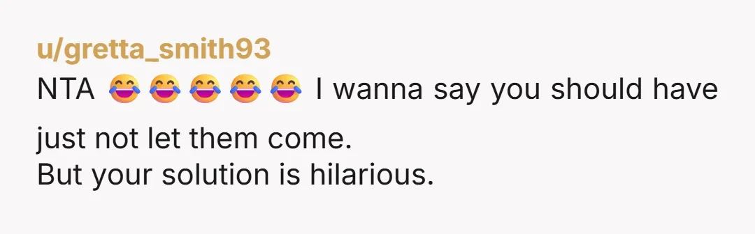 u/gretta_smith93 NTA 😂😂😂😂😂 I wanna say you should have just not let them come. But your solution is hilarious.