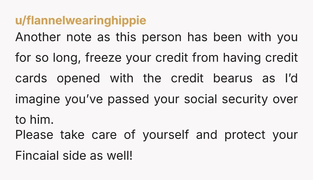u/flannelwearinghippie Another note as this person has been with you for so long, freeze your credit from having credit cards opened with the credit bearus as I’d imagine you’ve passed...