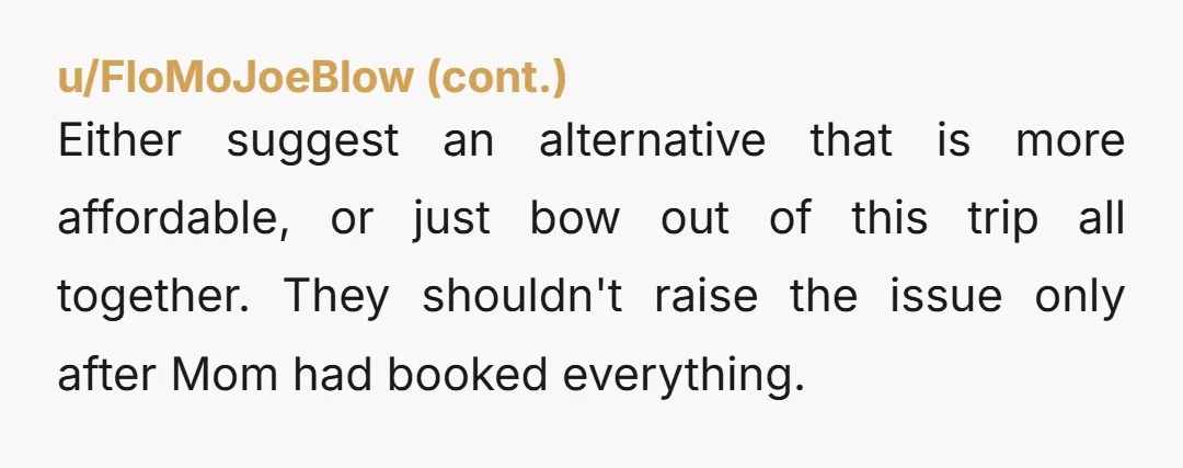 u/mdthomas Vacation trips aren't something everyone is entitled to. If they can't afford to go, they can't afford to go. They asked for help, you declined. That should be the...