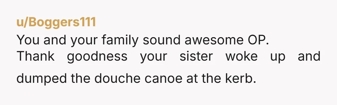 u/Boggers111 You and your family sound awesome OP. Thank goodness your sister woke up and dumped the douche canoe at the kerb.