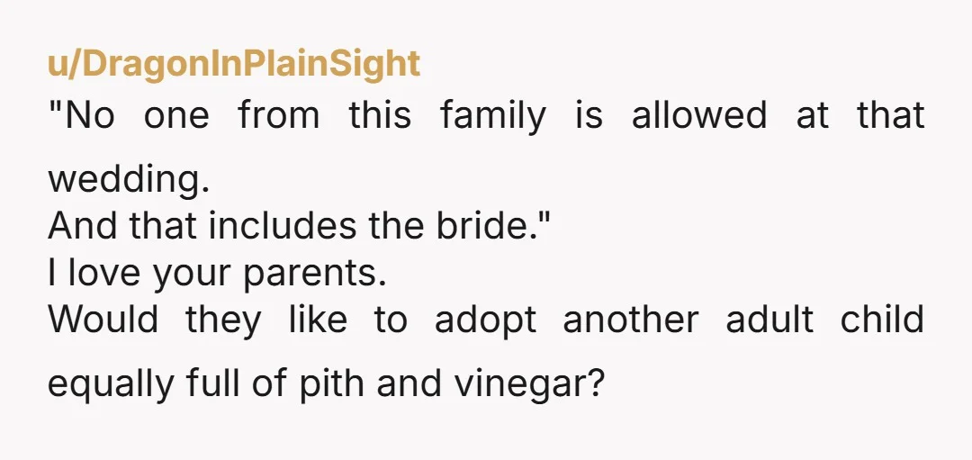 u/DragonInPlainSight "No one from this family is allowed at that wedding. And that includes the bride." I love your parents. Would they like to adopt another adult child equally full...