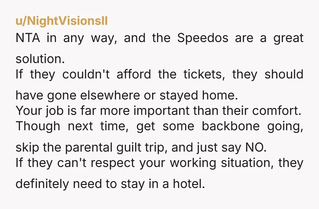 u/NightVisionsII NTA in any way, and the Speedos are a great solution. If they couldn't afford the tickets, they should have gone elsewhere or stayed home. Your job is far...