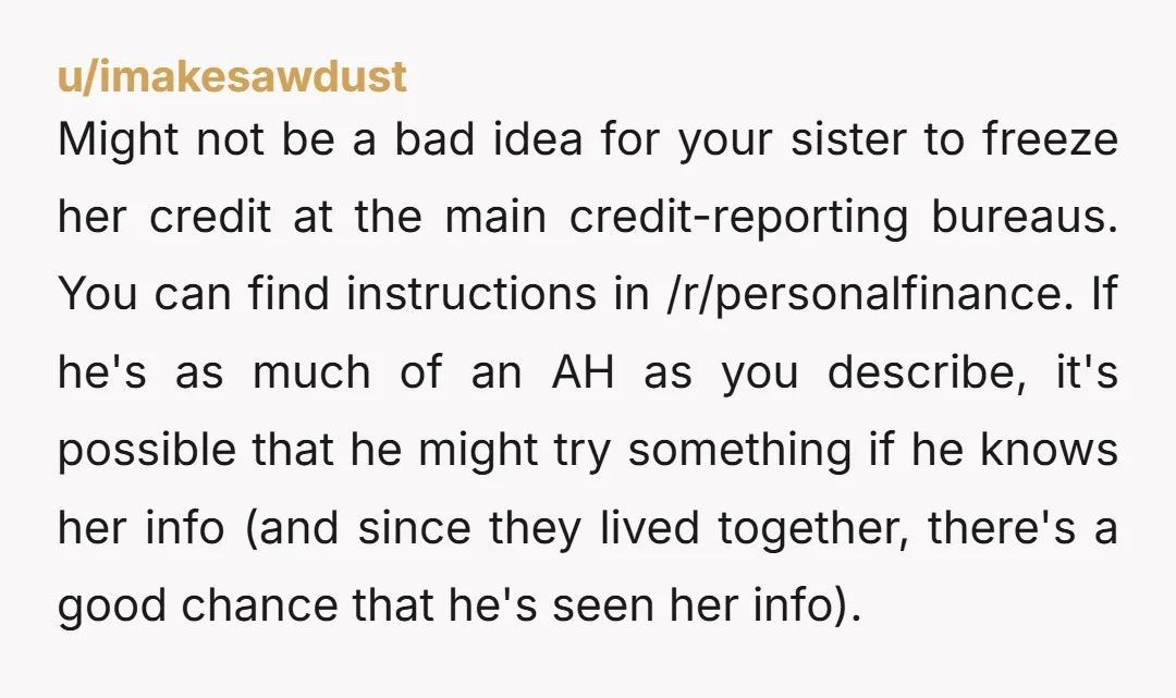 u/imakesawdust Might not be a bad idea for your sister to freeze her credit at the main credit-reporting bureaus. You can find instructions in /r/personalfinance. If he's as much of...