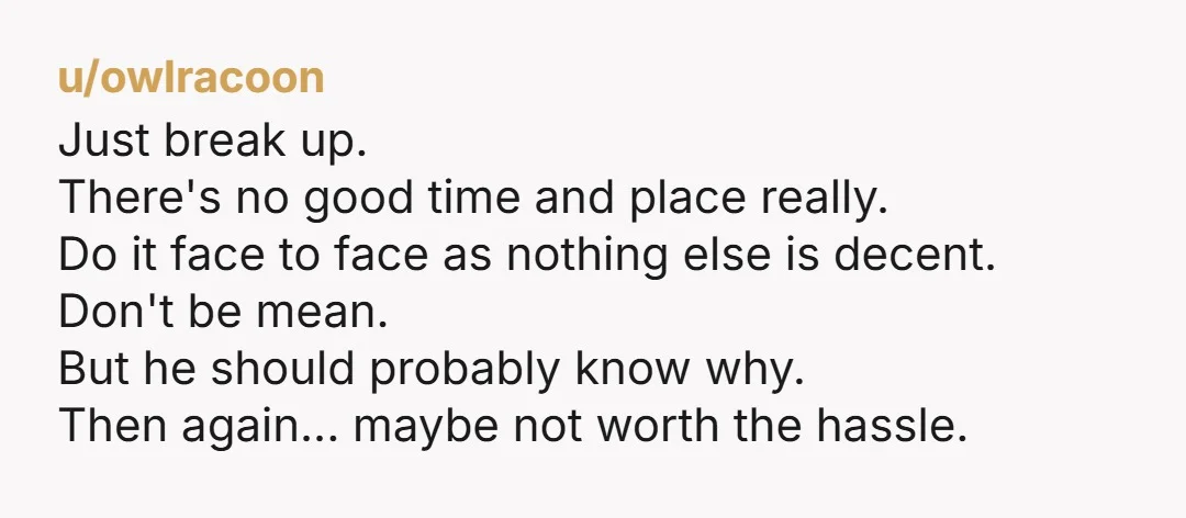 u/rumande Rip the bandaid off. And do it in a public place like a cafe so you can dip out. Don't try to explain yourself too much. You can do...