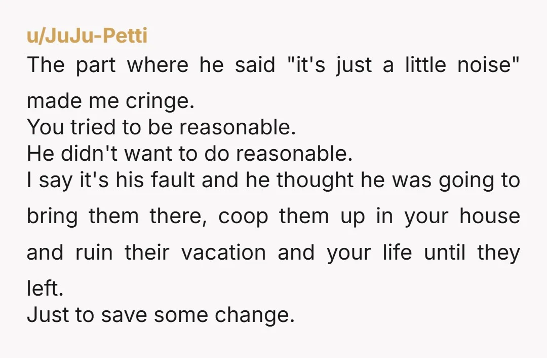 u/JuJu-Petti The part where he said "it's just a little noise" made me cringe. You tried to be reasonable. He didn't want to do reasonable. I say it's his fault...