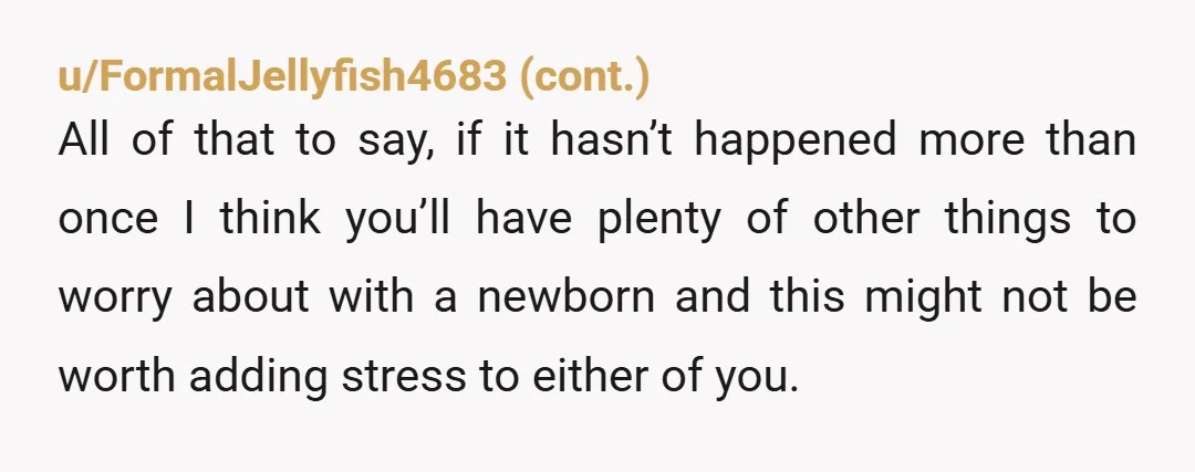 u/Elismom1313 There’s a lot of…interesting comments, opinions and Redditors intakes here. I’d say, just focus on your family unit for now and support your wife and the babies needs. It’s...