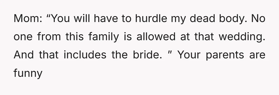 Mom: “You will have to hurdle my dead body. No one from this family is allowed at that wedding. And that includes the bride. ” Your parents are funny