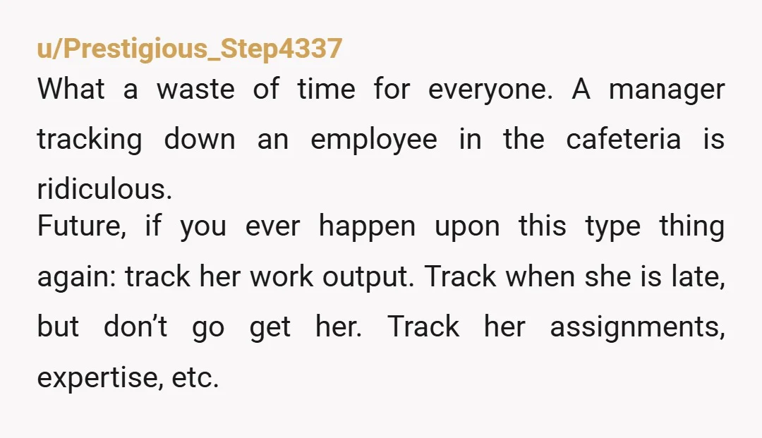 u/Prestigious_Step4337 What a waste of time for everyone. A manager tracking down an employee in the cafeteria is ridiculous. Future, if you ever happen upon this type thing again: track...