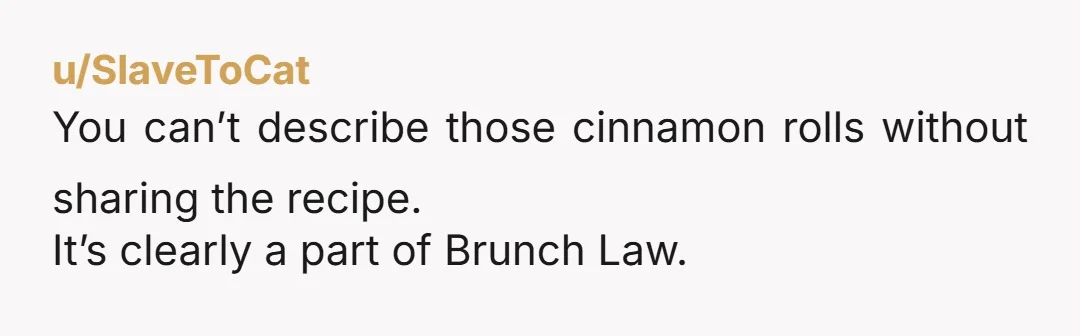 u/SlaveToCat You can’t describe those cinnamon rolls without sharing the recipe. It’s clearly a part of Brunch Law.