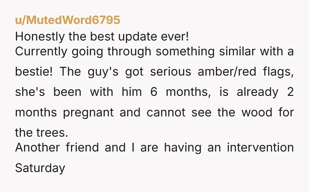 u/MutedWord6795 Honestly the best update ever! Currently going through something similar with a bestie! The guy's got serious amber/red flags, she's been with him 6 months, is already 2 months...
