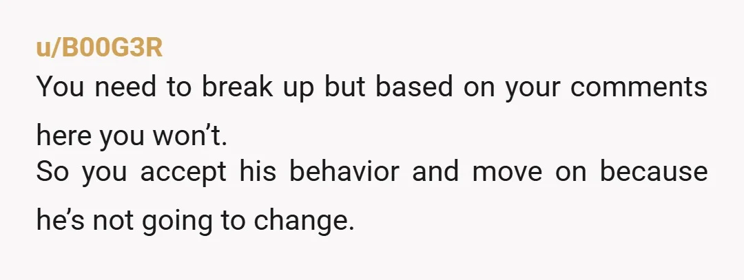 u/B00G3R
You need to break up but based on your comments here you won’t.
So you accept his behavior and move on because he’s not going to change.