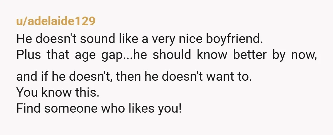 u/adelaide129 He doesn't sound like a very nice boyfriend. Plus that age gap...he should know better by now, and if he doesn't, then he doesn't want to. You know this....