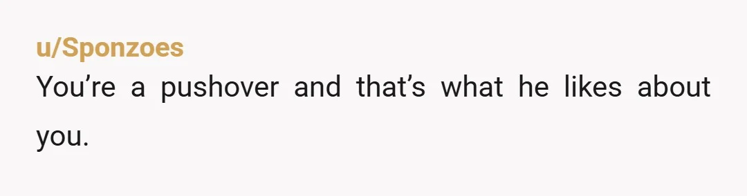 u/Sponzoes
You’re a pushover and that’s what he likes about you.