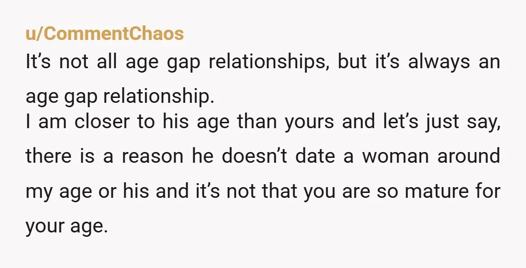 u/CommentChaos It’s not all age gap relationships, but it’s always an age gap relationship. I am closer to his age than yours and let’s just say, there is a reason...