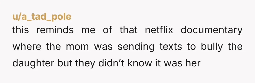 u/a_tad_pole
this reminds me of that netflix documentary where the mom was sending texts to bully the daughter but they didn’t know it was her
