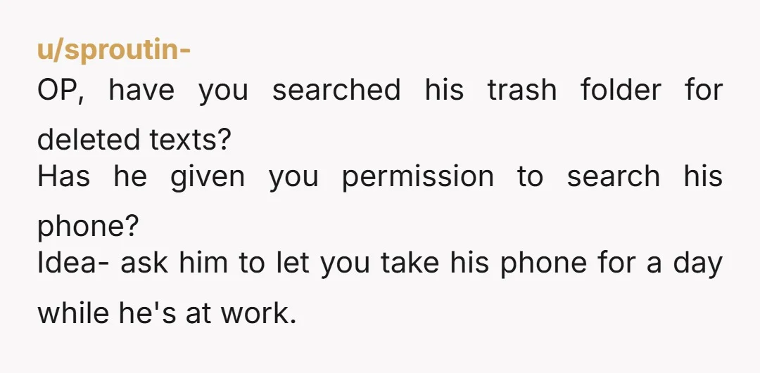 u/sproutin- OP, have you searched his trash folder for deleted texts? Has he given you permission to search his phone? Idea- ask him to let you take his phone for...