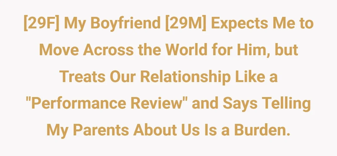 [29F] My boyfriend [29M] expects me to move across the world for him, but treats our relationship like a "performance review" and says telling my parents about us is a burden.
