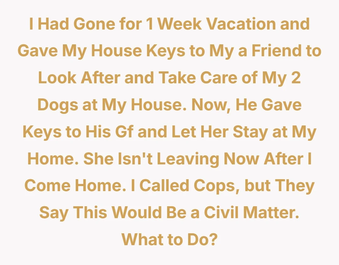 I had gone for 1 week vacation and gave my house keys to my a friend to look after and take care of my 2 dogs at my house. Now, he gave keys to his gf and let her stay at my home. She isn't leaving now after I come home. I called cops, but they say this would be a civil matter. What to do?