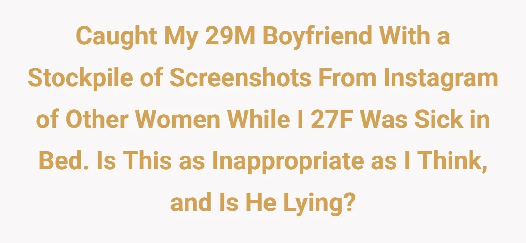 Caught my ‘29M’ boyfriend with a stockpile of screenshots from Instagram of other women while I ‘27F’ was sick in bed. Is this as inappropriate as I think, and is he lying?
