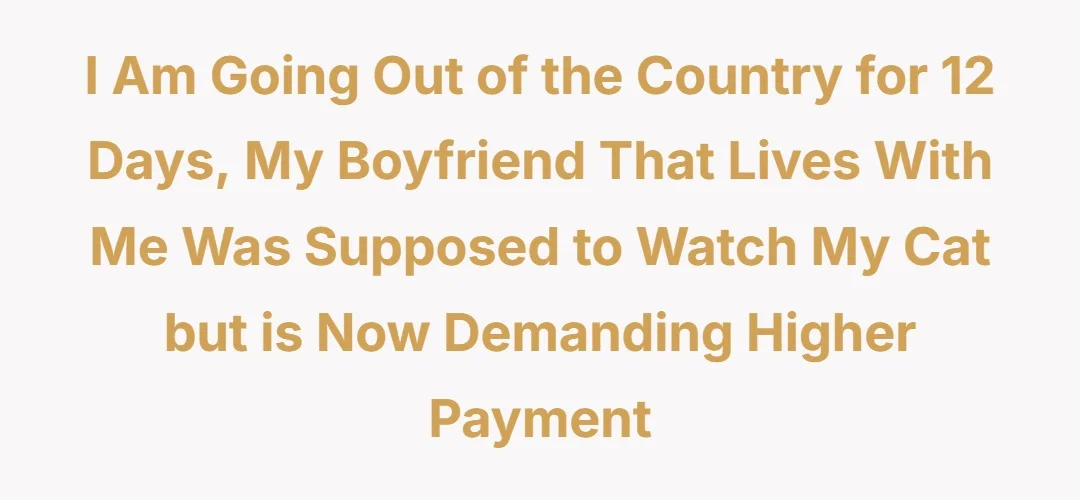 I am going out of the country for 12 days, my boyfriend that lives with me was supposed to watch my cat but is now demanding higher payment