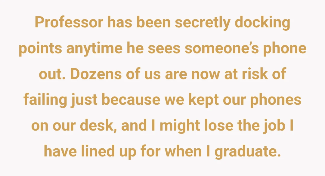 Professor has been secretly docking points anytime he sees someone’s phone out. Dozens of us are now at risk of failing just because we kept our phones on our desk, and I might lose the job I have lined up for when I graduate.