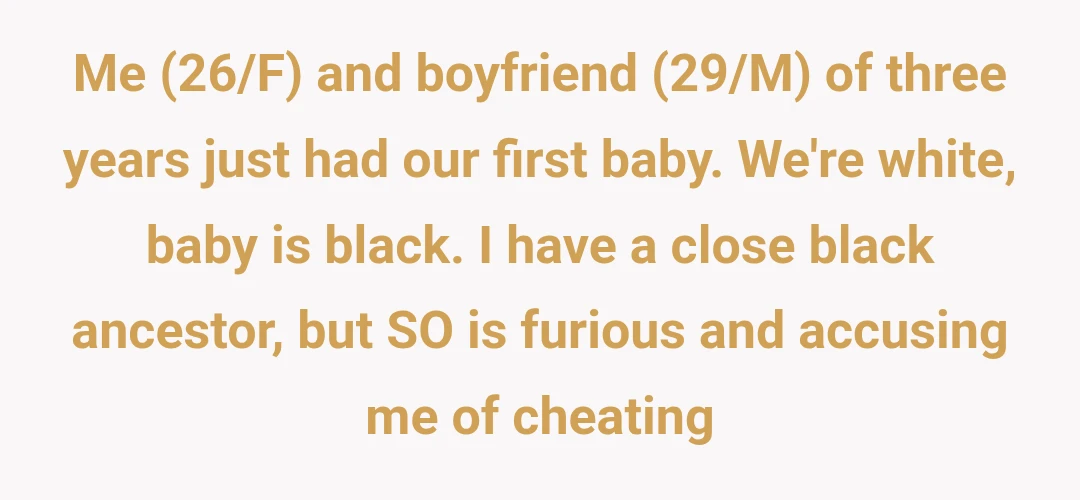 Me (26/F) and boyfriend (29/M) of three years just had our first baby. We're white, baby is black. I have a close black ancestor, but SO is furious and accusing me of cheating