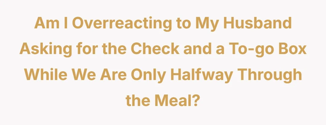 Am I Overreacting to my husband asking for the check and a to-go box while we are only halfway through the meal?